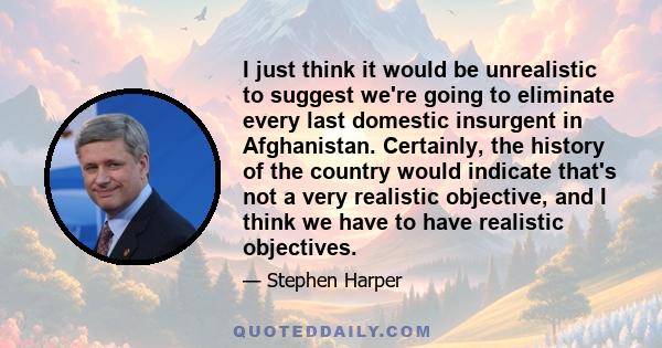 I just think it would be unrealistic to suggest we're going to eliminate every last domestic insurgent in Afghanistan. Certainly, the history of the country would indicate that's not a very realistic objective, and I