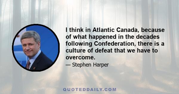 I think in Atlantic Canada, because of what happened in the decades following Confederation, there is a culture of defeat that we have to overcome.