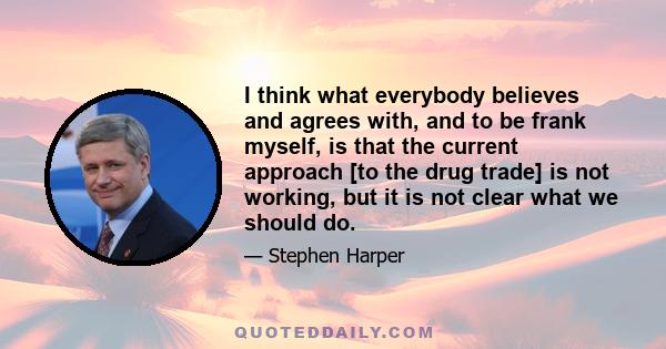 I think what everybody believes and agrees with, and to be frank myself, is that the current approach [to the drug trade] is not working, but it is not clear what we should do.