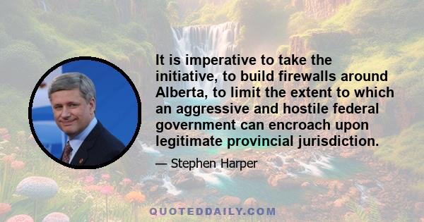 It is imperative to take the initiative, to build firewalls around Alberta, to limit the extent to which an aggressive and hostile federal government can encroach upon legitimate provincial jurisdiction.