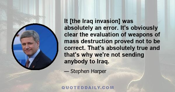 It [the Iraq invasion] was absolutely an error. It's obviously clear the evaluation of weapons of mass destruction proved not to be correct. That's absolutely true and that's why we're not sending anybody to Iraq.