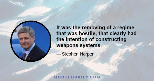 It was the removing of a regime that was hostile, that clearly had the intention of constructing weapons systems.