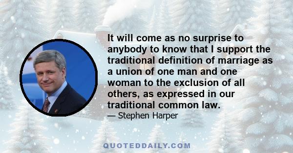 It will come as no surprise to anybody to know that I support the traditional definition of marriage as a union of one man and one woman to the exclusion of all others, as expressed in our traditional common law.