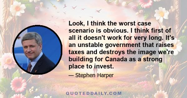 Look, I think the worst case scenario is obvious. I think first of all it doesn't work for very long. It's an unstable government that raises taxes and destroys the image we're building for Canada as a strong place to