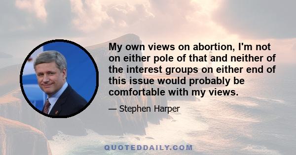 My own views on abortion, I'm not on either pole of that and neither of the interest groups on either end of this issue would probably be comfortable with my views.