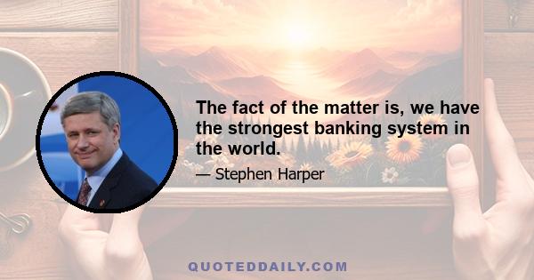 The fact of the matter is, we have the strongest banking system in the world.