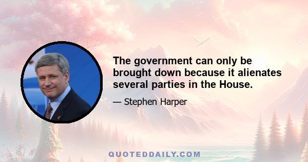 The government can only be brought down because it alienates several parties in the House.