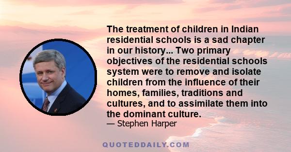 The treatment of children in Indian residential schools is a sad chapter in our history... Two primary objectives of the residential schools system were to remove and isolate children from the influence of their homes,