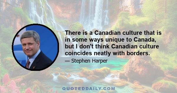 There is a Canadian culture that is in some ways unique to Canada, but I don't think Canadian culture coincides neatly with borders.