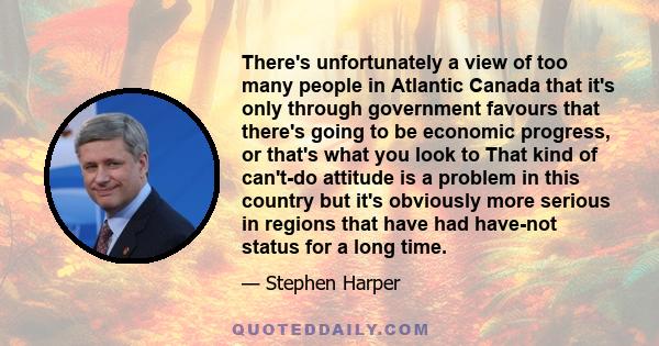 There's unfortunately a view of too many people in Atlantic Canada that it's only through government favours that there's going to be economic progress, or that's what you look to That kind of can't-do attitude is a