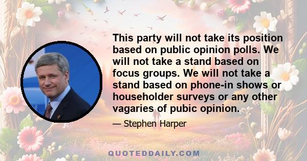 This party will not take its position based on public opinion polls. We will not take a stand based on focus groups. We will not take a stand based on phone-in shows or householder surveys or any other vagaries of pubic 