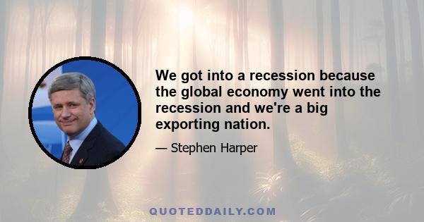 We got into a recession because the global economy went into the recession and we're a big exporting nation.