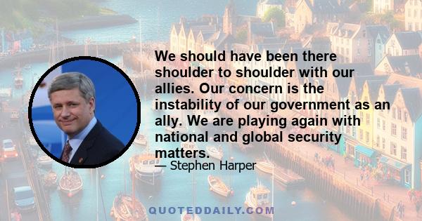 We should have been there shoulder to shoulder with our allies. Our concern is the instability of our government as an ally. We are playing again with national and global security matters.