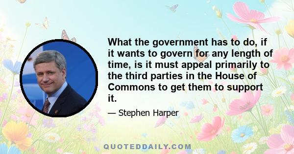 What the government has to do, if it wants to govern for any length of time, is it must appeal primarily to the third parties in the House of Commons to get them to support it.