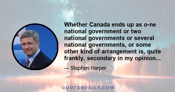 Whether Canada ends up as o­ne national government or two national governments or several national governments, or some other kind of arrangement is, quite frankly, secondary in my opinion...