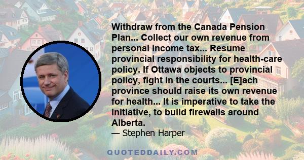 Withdraw from the Canada Pension Plan... Collect our own revenue from personal income tax... Resume provincial responsibility for health-care policy. If Ottawa objects to provincial policy, fight in the courts... [E]ach 