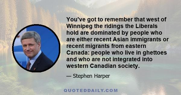 You've got to remember that west of Winnipeg the ridings the Liberals hold are dominated by people who are either recent Asian immigrants or recent migrants from eastern Canada: people who live in ghettoes and who are