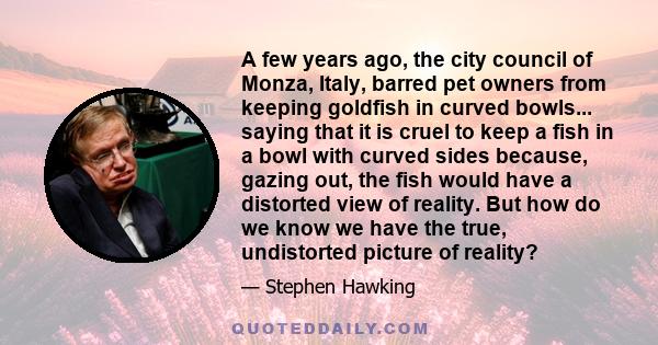 A few years ago, the city council of Monza, Italy, barred pet owners from keeping goldfish in curved bowls... saying that it is cruel to keep a fish in a bowl with curved sides because, gazing out, the fish would have a 