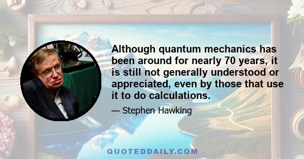 Although quantum mechanics has been around for nearly 70 years, it is still not generally understood or appreciated, even by those that use it to do calculations.