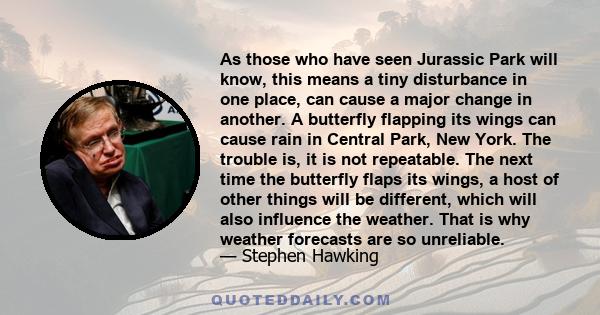 As those who have seen Jurassic Park will know, this means a tiny disturbance in one place, can cause a major change in another. A butterfly flapping its wings can cause rain in Central Park, New York. The trouble is,