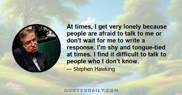 At times, I get very lonely because people are afraid to talk to me or don't wait for me to write a response. I'm shy and tongue-tied at times. I find it difficult to talk to people who I don't know.