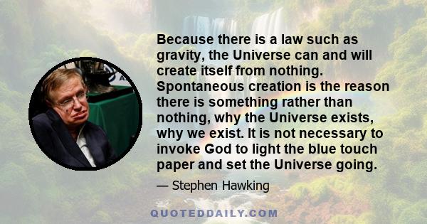 Because there is a law such as gravity, the Universe can and will create itself from nothing. Spontaneous creation is the reason there is something rather than nothing, why the Universe exists, why we exist. It is not