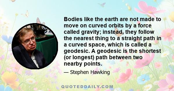 Bodies like the earth are not made to move on curved orbits by a force called gravity; instead, they follow the nearest thing to a straight path in a curved space, which is called a geodesic. A geodesic is the shortest