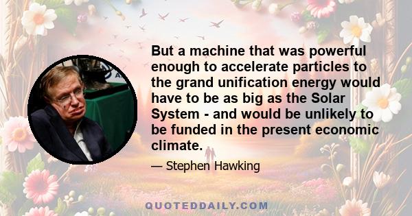 But a machine that was powerful enough to accelerate particles to the grand unification energy would have to be as big as the Solar System - and would be unlikely to be funded in the present economic climate.