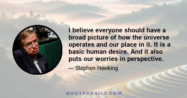 I believe everyone should have a broad picture of how the universe operates and our place in it. It is a basic human desire. And it also puts our worries in perspective.