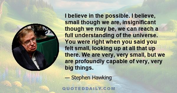 I believe in the possible. I believe, small though we are, insignificant though we may be, we can reach a full understanding of the universe. You were right when you said you felt small, looking up at all that up there. 