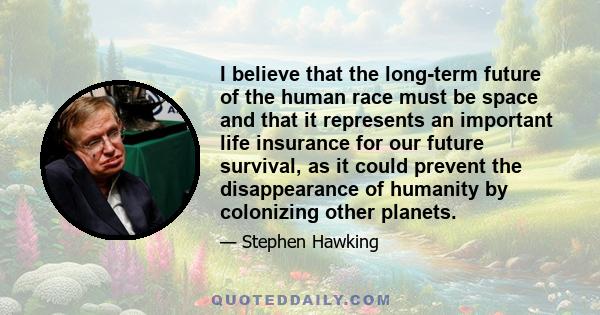 I believe that the long-term future of the human race must be space and that it represents an important life insurance for our future survival, as it could prevent the disappearance of humanity by colonizing other