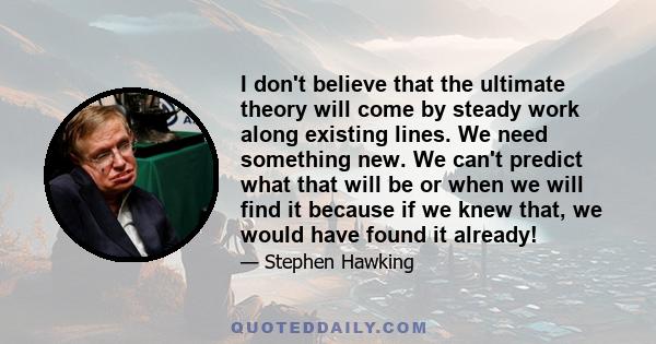 I don't believe that the ultimate theory will come by steady work along existing lines. We need something new. We can't predict what that will be or when we will find it because if we knew that, we would have found it