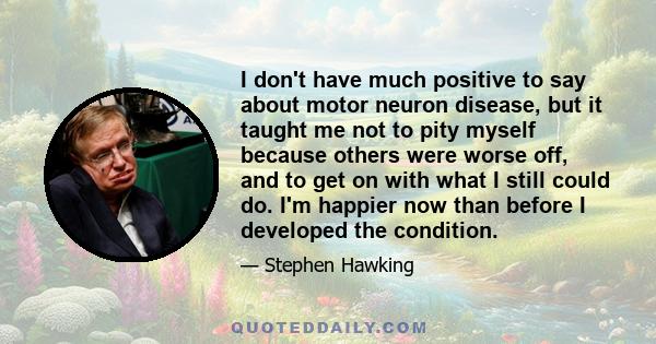 I don't have much positive to say about motor neuron disease, but it taught me not to pity myself because others were worse off, and to get on with what I still could do. I'm happier now than before I developed the