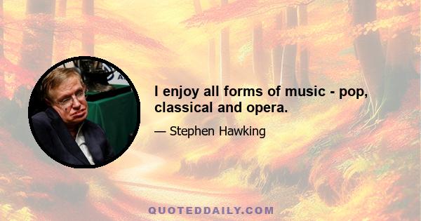 I enjoy all forms of music - pop, classical and opera.