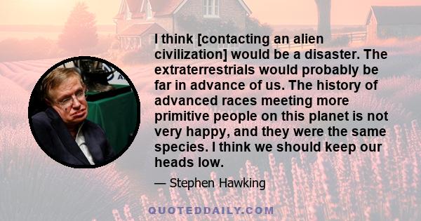 I think [contacting an alien civilization] would be a disaster. The extraterrestrials would probably be far in advance of us. The history of advanced races meeting more primitive people on this planet is not very happy, 