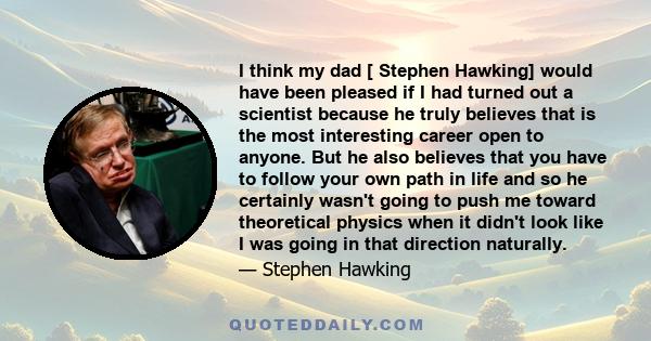 I think my dad [ Stephen Hawking] would have been pleased if I had turned out a scientist because he truly believes that is the most interesting career open to anyone. But he also believes that you have to follow your