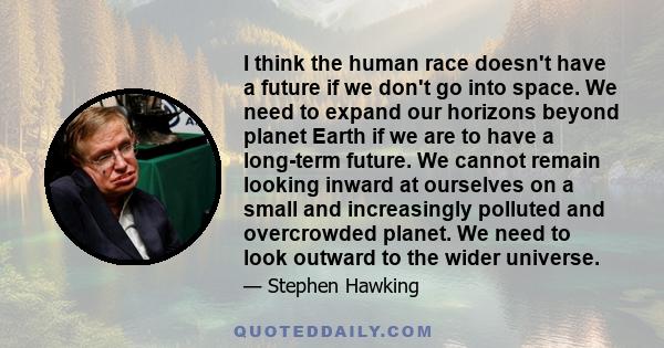 I think the human race doesn't have a future if we don't go into space. We need to expand our horizons beyond planet Earth if we are to have a long-term future. We cannot remain looking inward at ourselves on a small