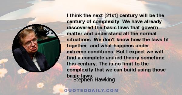 I think the next [21st] century will be the century of complexity. We have already discovered the basic laws that govern matter and understand all the normal situations. We don't know how the laws fit together, and what 