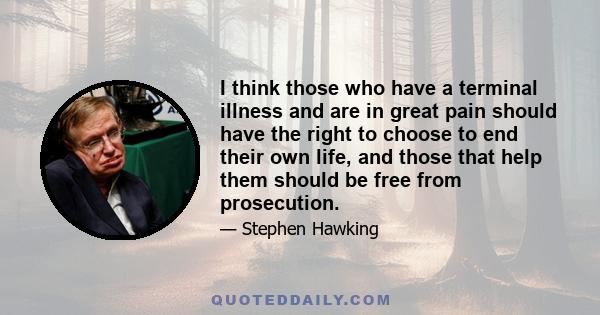 I think those who have a terminal illness and are in great pain should have the right to choose to end their own life, and those that help them should be free from prosecution.