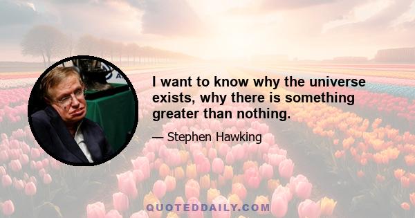 I want to know why the universe exists, why there is something greater than nothing.