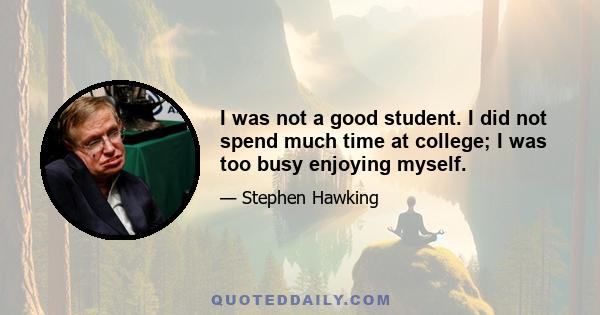 I was not a good student. I did not spend much time at college; I was too busy enjoying myself.