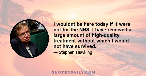 I wouldnt be here today if it were not for the NHS, I have received a large amount of high-quality treatment without which I would not have survived.