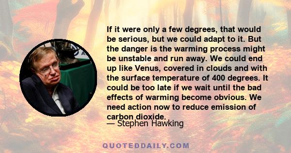 If it were only a few degrees, that would be serious, but we could adapt to it. But the danger is the warming process might be unstable and run away. We could end up like Venus, covered in clouds and with the surface