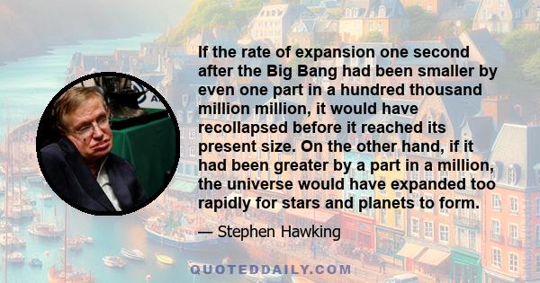 If the rate of expansion one second after the Big Bang had been smaller by even one part in a hundred thousand million million, it would have recollapsed before it reached its present size. On the other hand, if it had