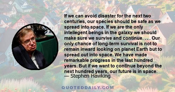 If we can avoid disaster for the next two centuries, our species should be safe as we spread into space. If we are the only intellegent beings in the galaxy we should make sure we survive and continue. . . . Our only