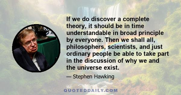 If we do discover a complete theory, it should be in time understandable in broad principle by everyone. Then we shall all, philosophers, scientists, and just ordinary people be able to take part in the discussion of