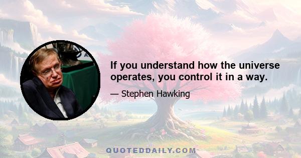 If you understand how the universe operates, you control it in a way.