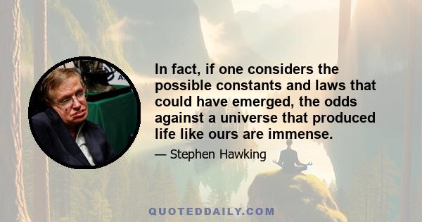 In fact, if one considers the possible constants and laws that could have emerged, the odds against a universe that produced life like ours are immense.