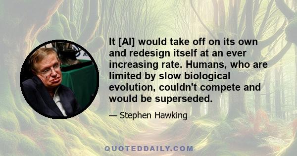 It [AI] would take off on its own and redesign itself at an ever increasing rate. Humans, who are limited by slow biological evolution, couldn't compete and would be superseded.