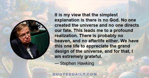 It is my view that the simplest explanation is there is no God. No one created the universe and no one directs our fate. This leads me to a profound realization. There is probably no heaven, and no afterlife either. We